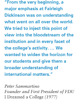 "From the beginning, a major emphasis at Fairleigh Dickinson was on understanding what went on all over the world. We tried to inject this point of view into the bloodstream of the institution and in every facet of the college's activity. … We wanted to widen the horizon for our students and give them a broader understanding of international matters." Peter Sammartino, founder and first president of FDU, "I Dreamed a College." (1977)