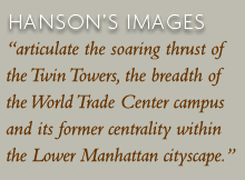 Hanson's images "articulate the soaring thrust of the Twin Towers, the breadth of the World Trade Center campus and its former centrality within the Lower Manhattan cityscape."